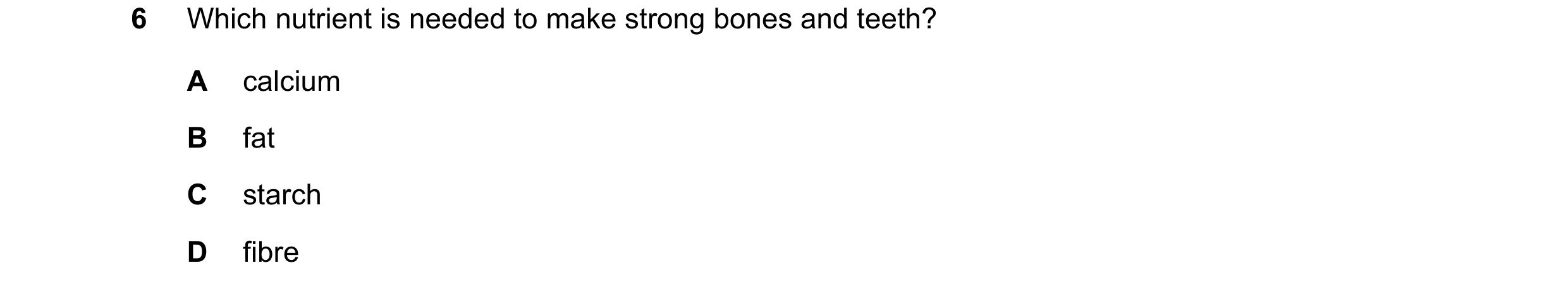 Question 8: Which nutrient is needed to make strong bones and teeth? A calcium B fat C starch D fibre