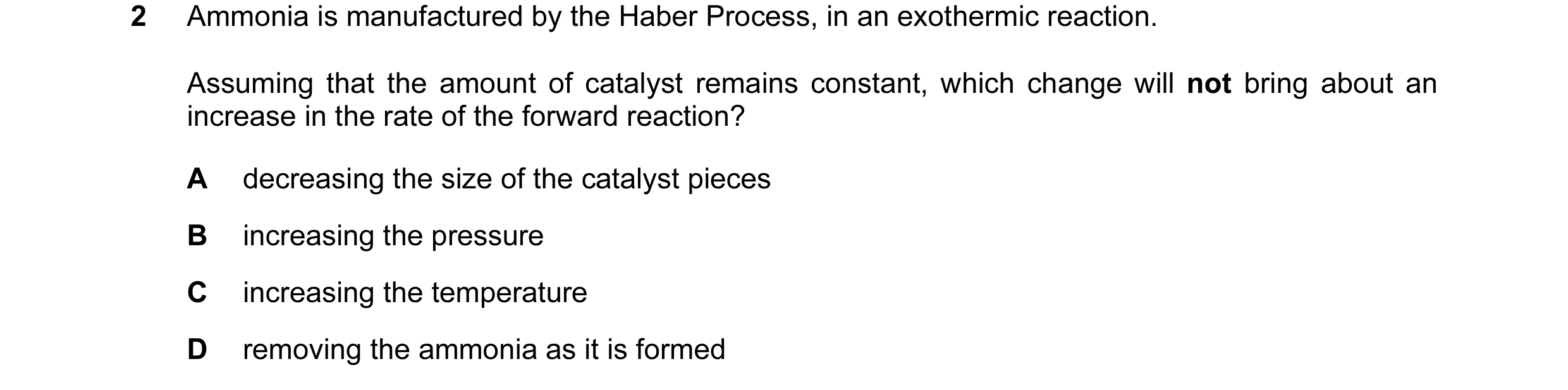 Question 16: Ammonia is manufactured by the Haber Process, in an exothermic reaction. Assuming that the amount of catalyst remains constant, which chang…