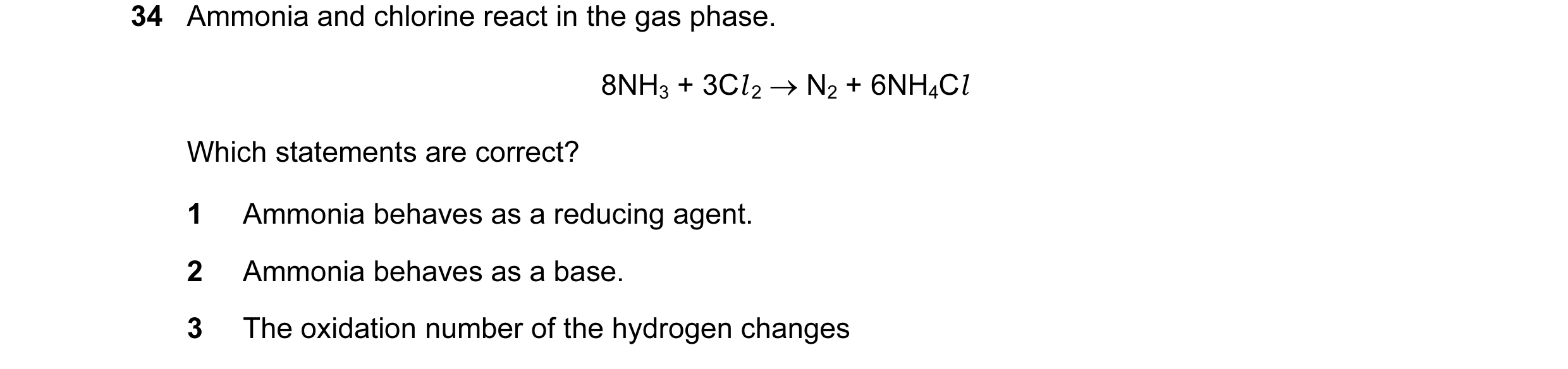 Question 70: Ammonia and chlorine react in the gas phase. 8NH3 + 3Cl 2 → N2 + 6NH4Cl Which statements are correct? 1 Ammonia behaves as a reducing agent…
