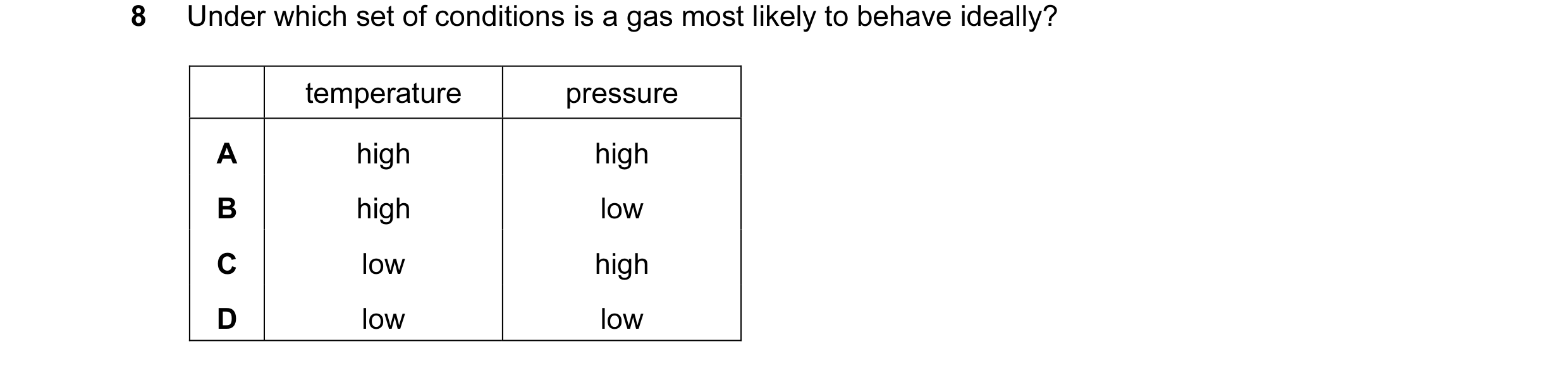 Question 22: Under which set of conditions is a gas most likely to behave ideally? temperature pressure A high high B high low C low high D low low