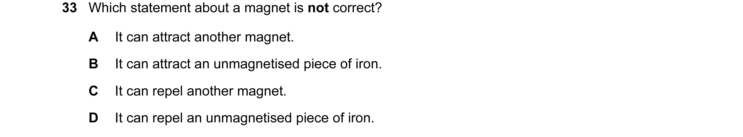 Question 32: Which statement about a magnet is not correct? A It can attract another magnet. B It can attract an unmagnetised piece of iron. C It can re…