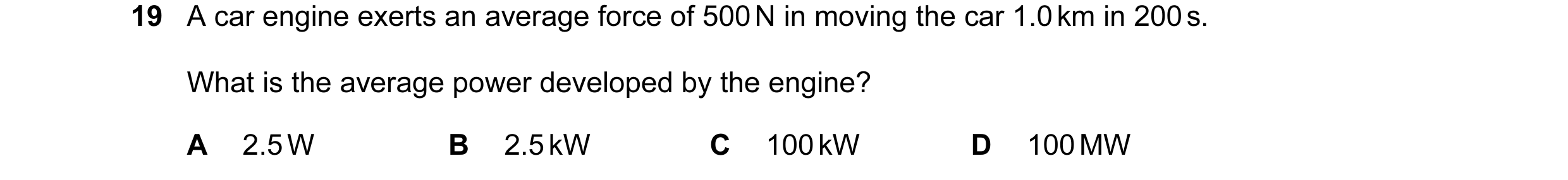 Question 45: A car engine exerts an average force of 500 N in moving the car 1.0 km in 200 s. What is the average power developed by the engine? A 2.5 W…