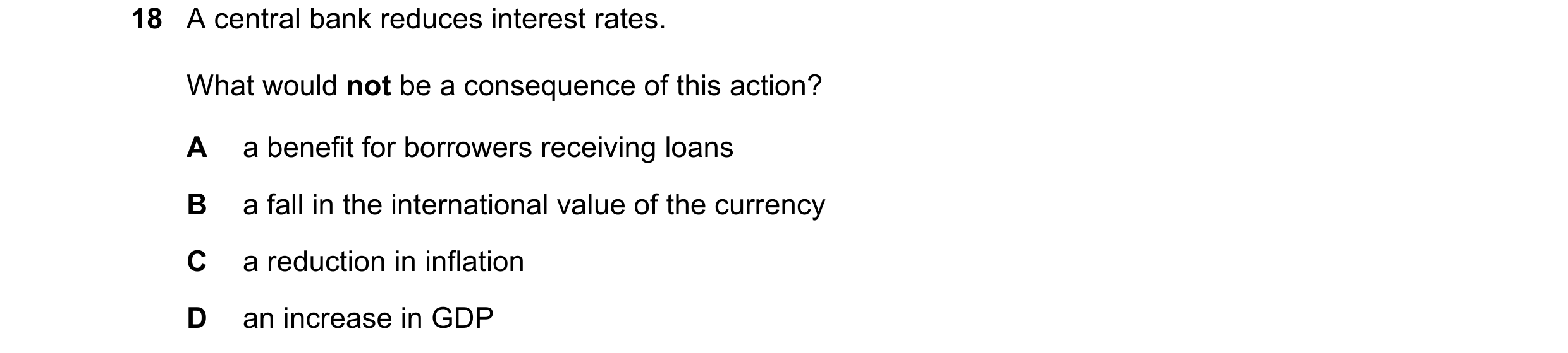 Question 11: A central bank reduces interest rates. What would not be a consequence of this action? A a benefit for borrowers receiving loans B a fall i…