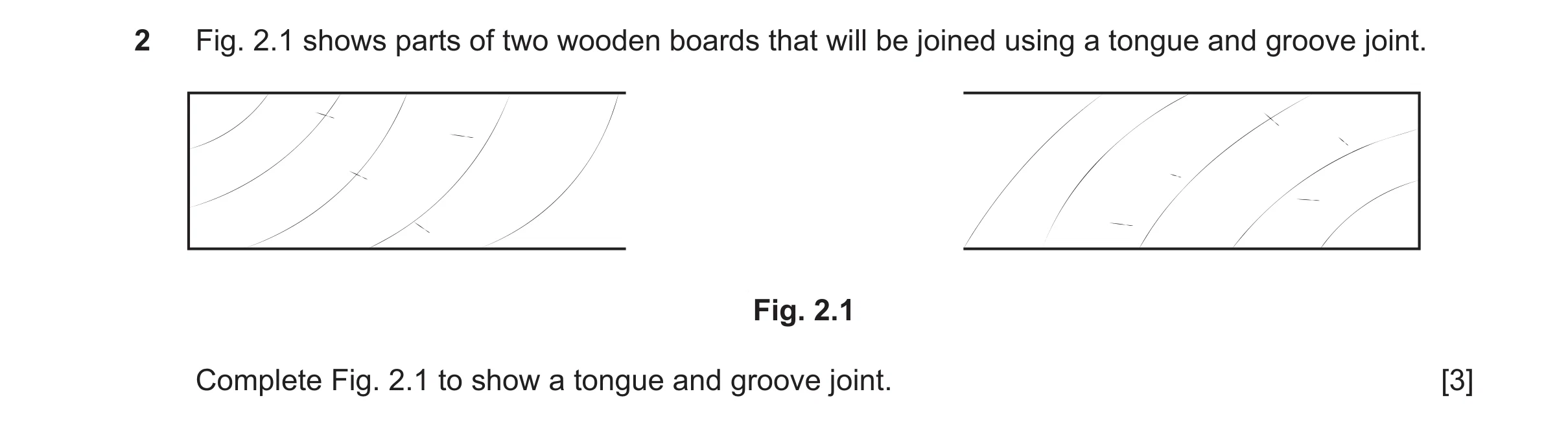 Question 446: Fig. 2.1 shows parts of two wooden boards that will be joined using a tongue and groove joint. Fig. 2.1 Complete Fig. 2.1 to show a tongue …