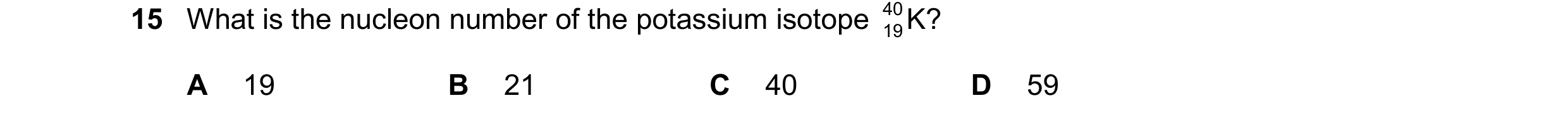 Question 10: What is the nucleon number of the potassium isotope 40 K? 19 A 19 B 21 C 40 D 59