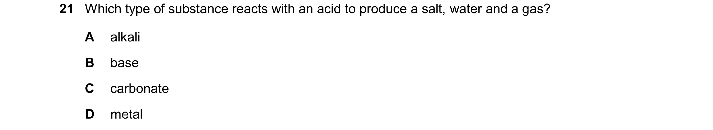 Question 17: Which type of substance reacts with an acid to produce a salt, water and a gas? A alkali B base C carbonate D metal