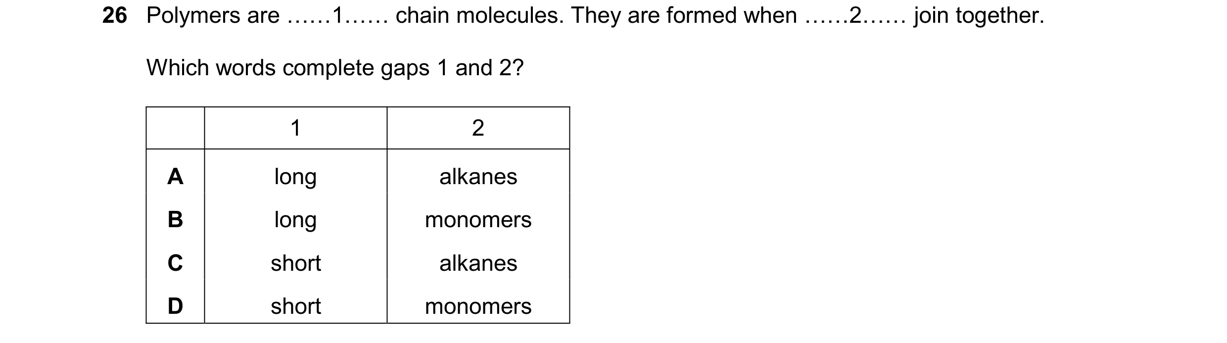 Question 10: Polymers are ……1…… chain molecules. They are formed when ……2…… join together. Which words complete gaps 1 and 2? 1 2 A long alkanes B long …