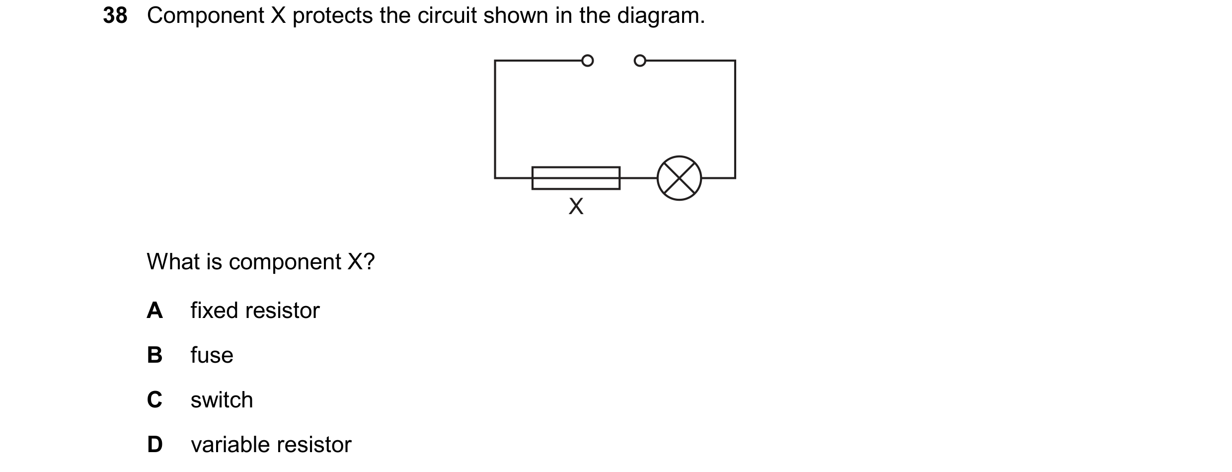Question 13: Component X protects the circuit shown in the diagram. X What is component X? A fixed resistor B fuse C switch D variable resistor