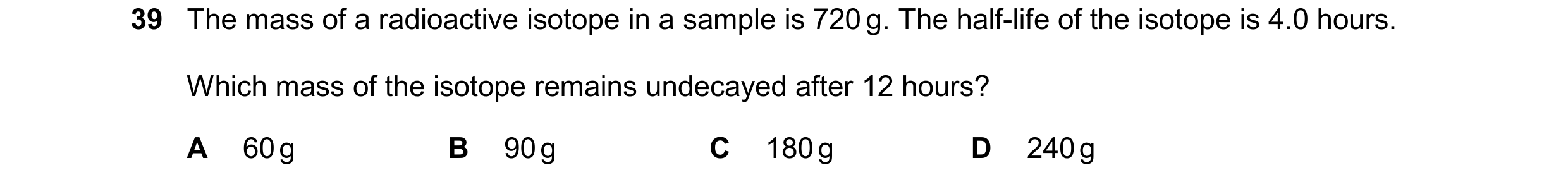 Question 14: The mass of a radioactive isotope in a sample is 720 g. The half-life of the isotope is 4.0 hours. Which mass of the isotope remains undeca…