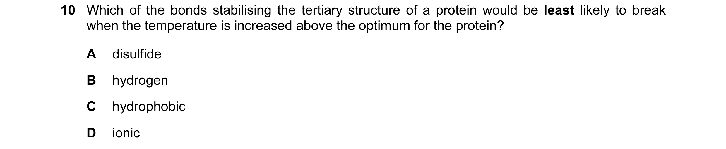 Question 82: Which of the bonds stabilising the tertiary structure of a protein would be least likely to break when the temperature is increased above t…