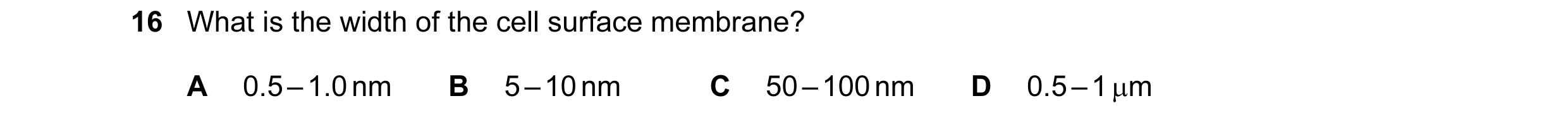 Question 43: What is the width of the cell surface membrane? A 0.5 – 1.0 nm B 5 – 10 nm C 50 – 100 nm D 0.5 – 1 µm