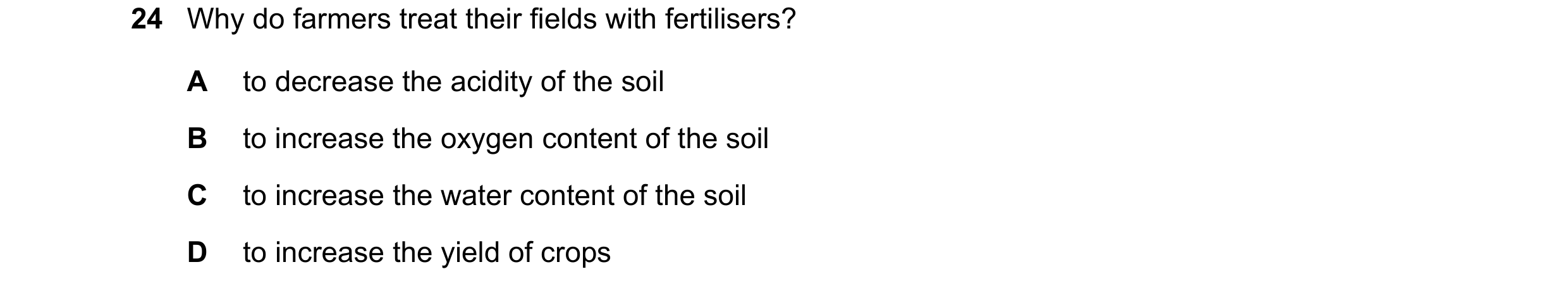 Question 2: Why do farmers treat their fields with fertilisers? A to decrease the acidity of the soil B to increase the oxygen content of the soil C to…