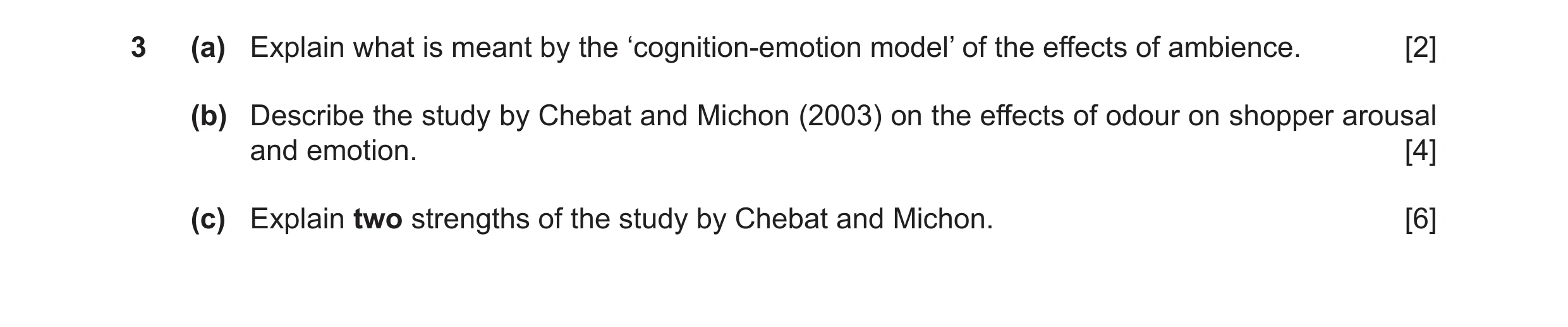 Question 17: (a) Explain what is meant by the ‘cognition-emotion model’ of the effects of ambience. [2] (b) Describe the study by Chebat and Michon (200…