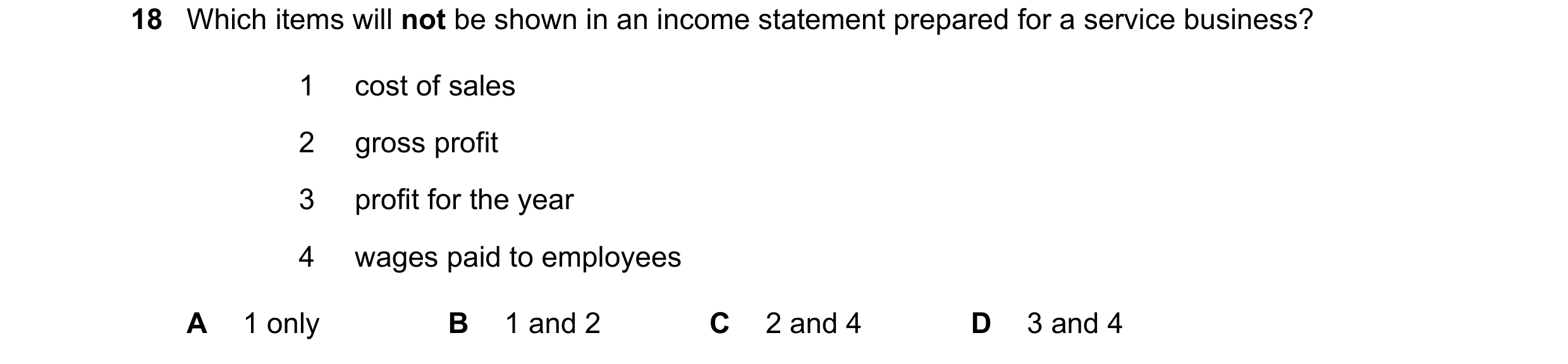 Question 5: Which items will not be shown in an income statement prepared for a service business? 1 cost of sales 2 gross profit 3 profit for the year …