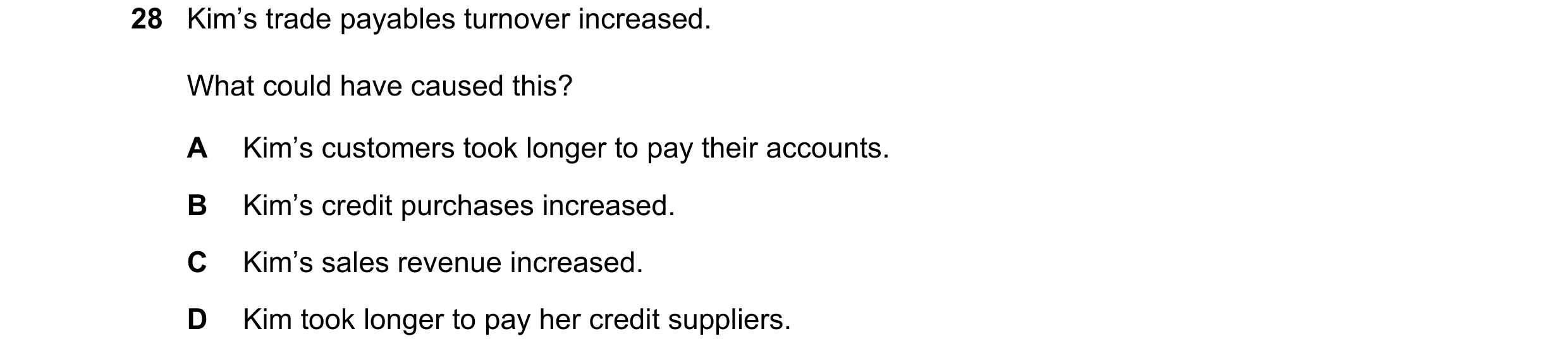 Question 14: Kim’s trade payables turnover increased. What could have caused this? A Kim’s customers took longer to pay their accounts. B Kim’s credit p…