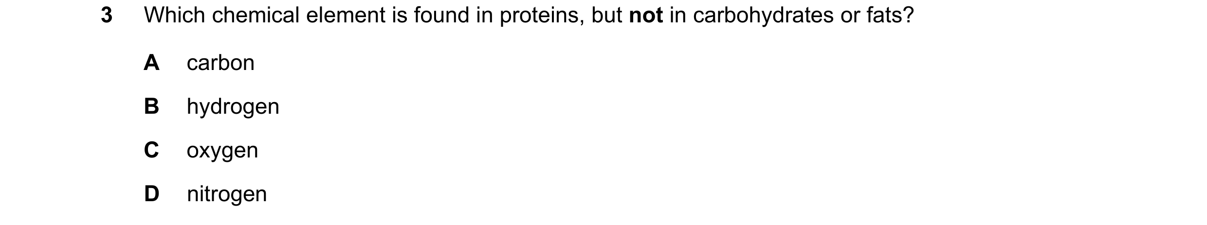 Question 1: Which chemical element is found in proteins, but not in carbohydrates or fats? A carbon B hydrogen C oxygen D nitrogen