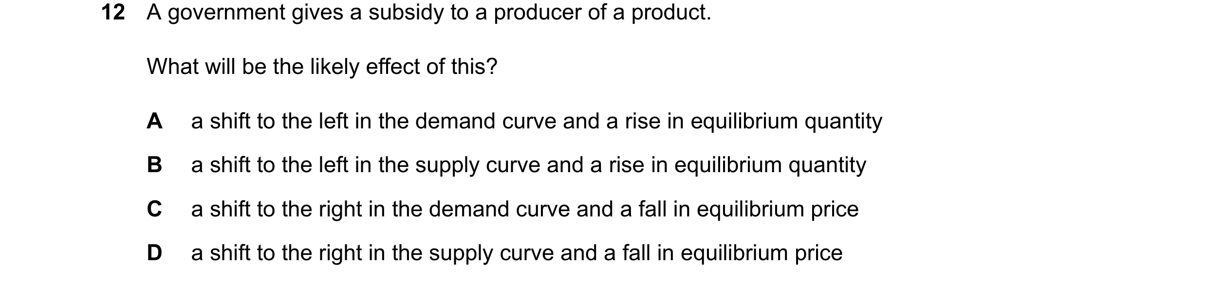 Question 348: A government gives a subsidy to a producer of a product. What will be the likely effect of this? A a shift to the left in the demand curve …