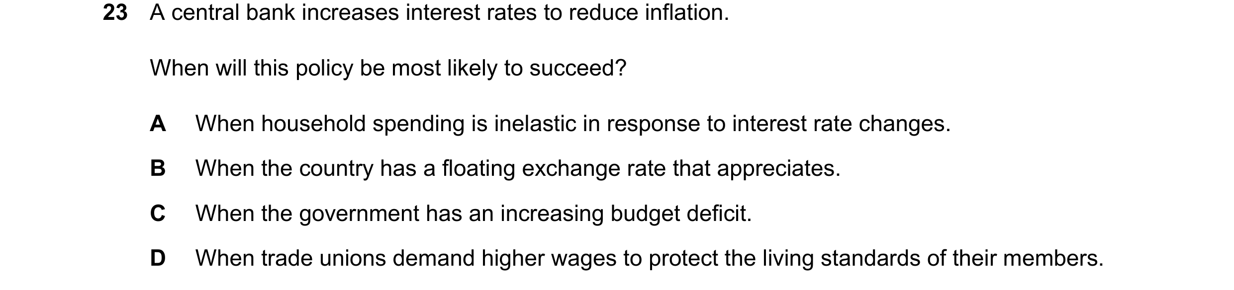 Question 103: A central bank increases interest rates to reduce inflation. When will this policy be most likely to succeed? A When household spending is …