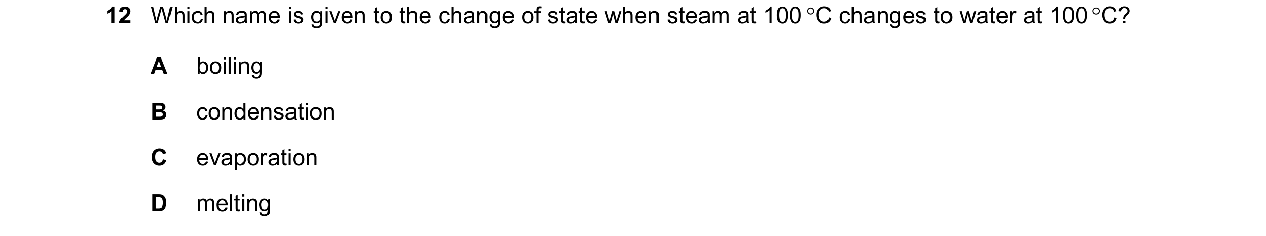 Question 263: Which name is given to the change of state when steam at 100 C changes to water at 100 C? A boiling B condensation C evaporation D melting