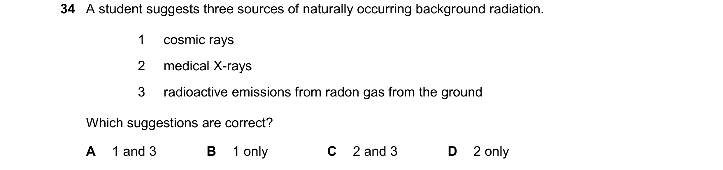 Question 216: A student suggests three sources of naturally occurring background radiation. 1 cosmic rays 2 medical X-rays 3 radioactive emissions from r…