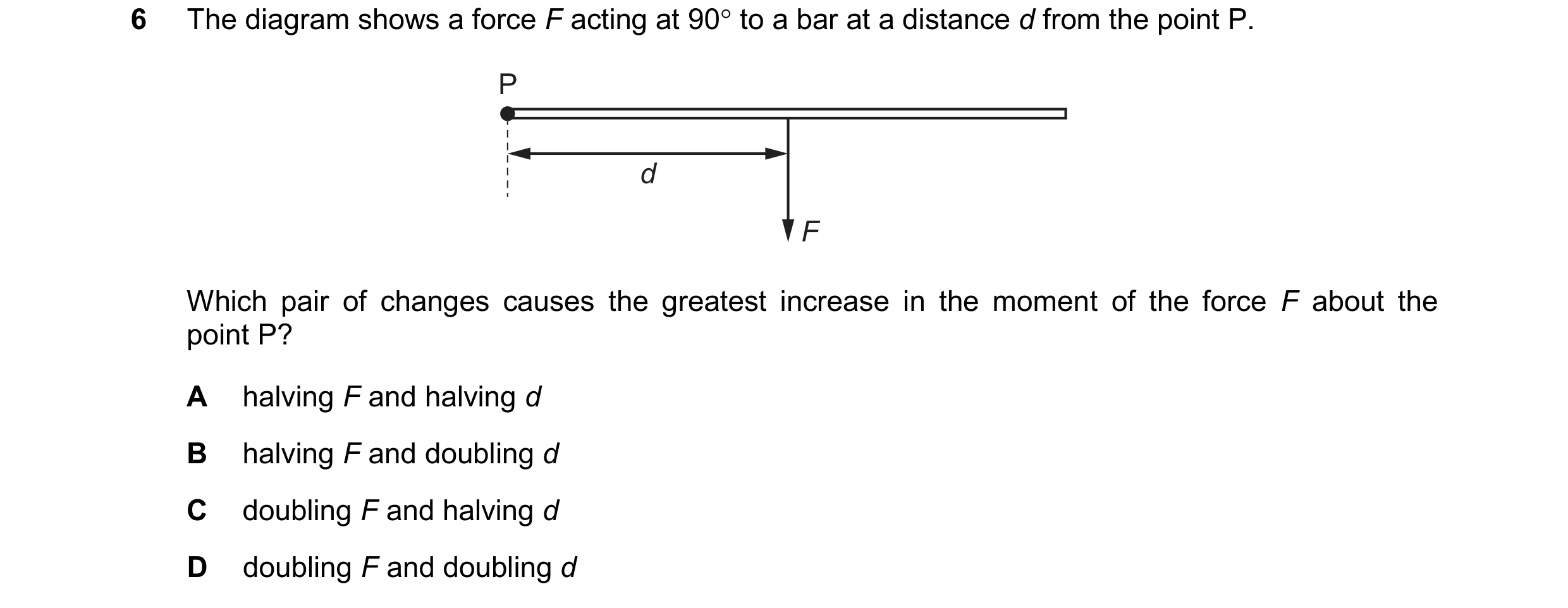 Question 300: The diagram shows a force F acting at 90 to a bar at a distance d from the point P. P d F Which pair of changes causes the greatest increa…