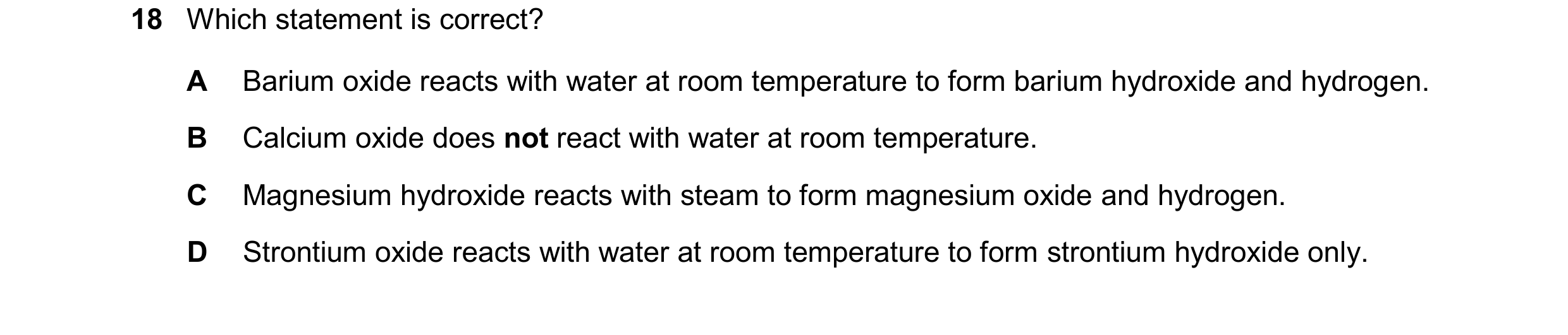 Question 248: Which statement is correct? A Barium oxide reacts with water at room temperature to form barium hydroxide and hydrogen. B Calcium oxide doe…