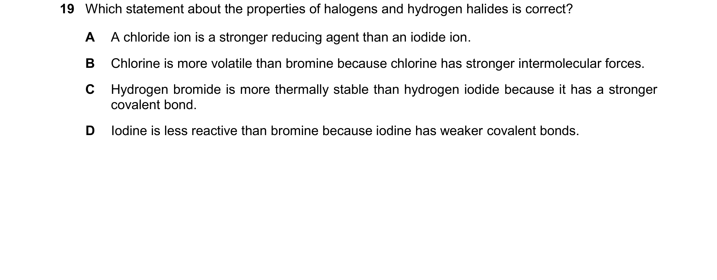 Question 97: Which statement about the properties of halogens and hydrogen halides is correct? A A chloride ion is a stronger reducing agent than an iod…
