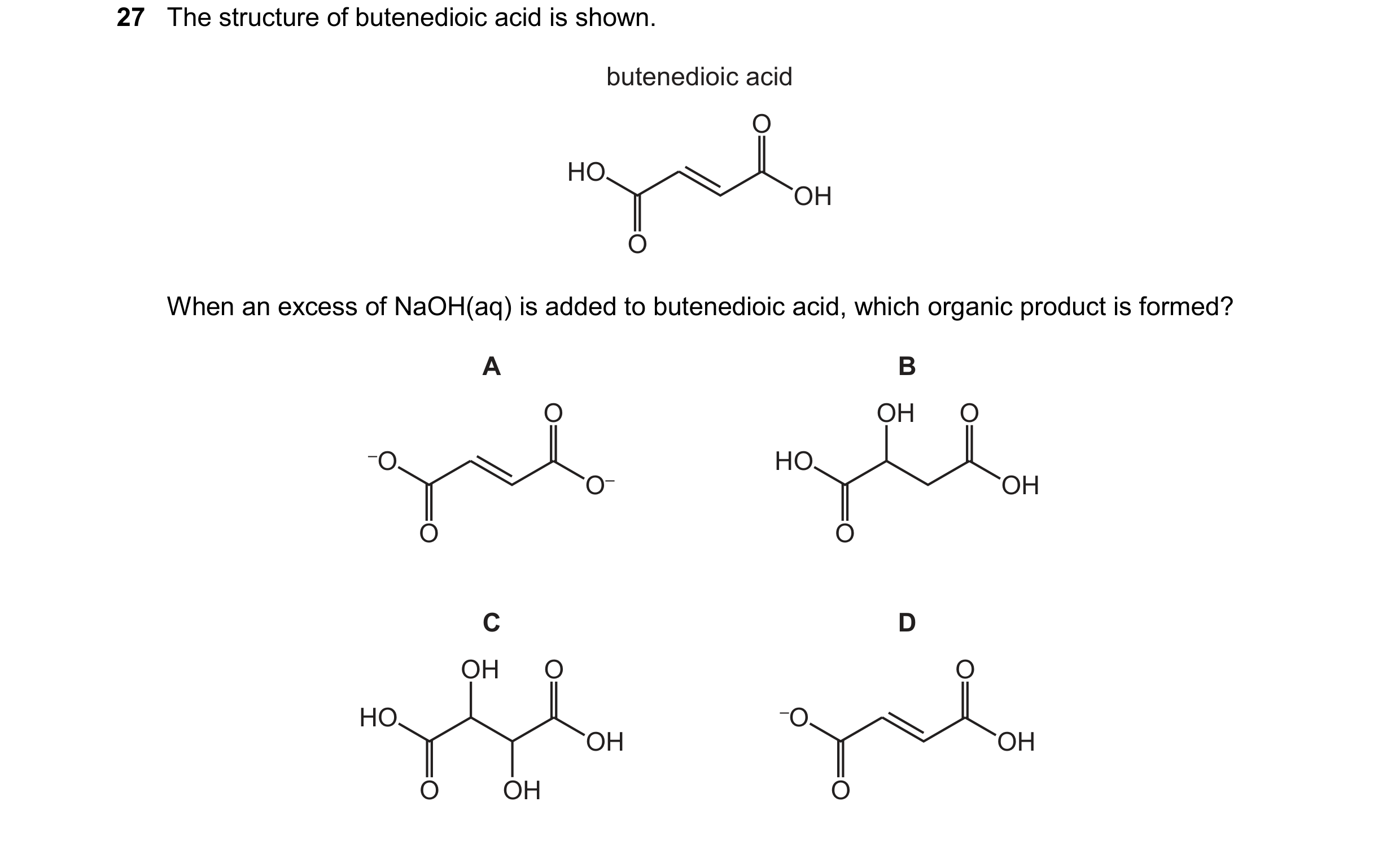 Question 17: The structure of butenedioic acid is shown. butenedioic acid OH HO O O When an excess of NaOH(aq) is added to butenedioic acid, which organ…