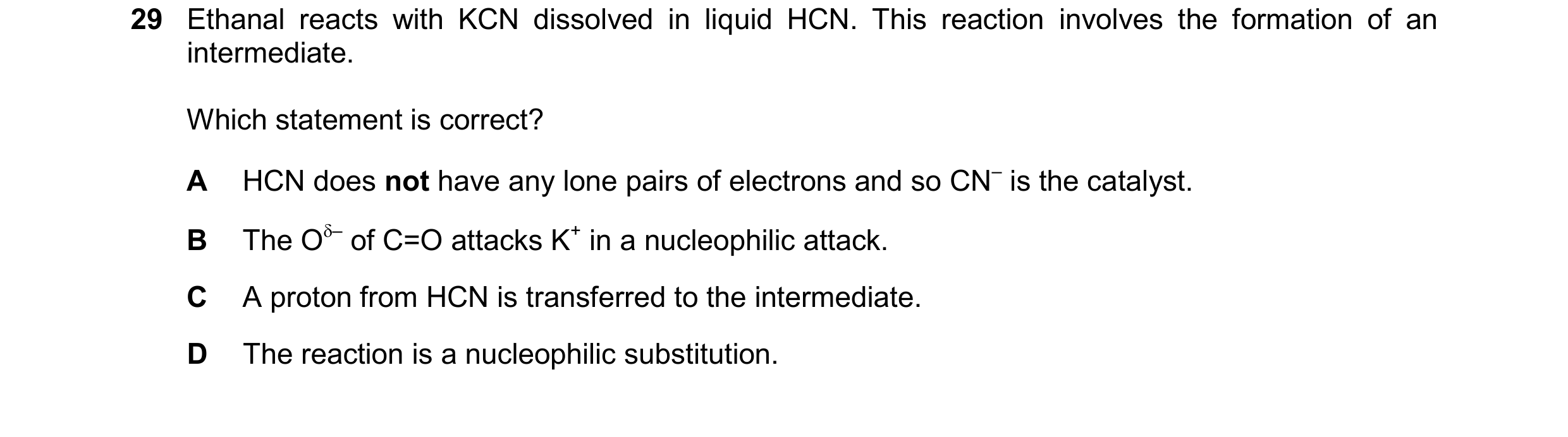 Question 127: Ethanal reacts with KCN dissolved in liquid HCN. This reaction involves the formation of an intermediate. Which statement is correct? A HCN…