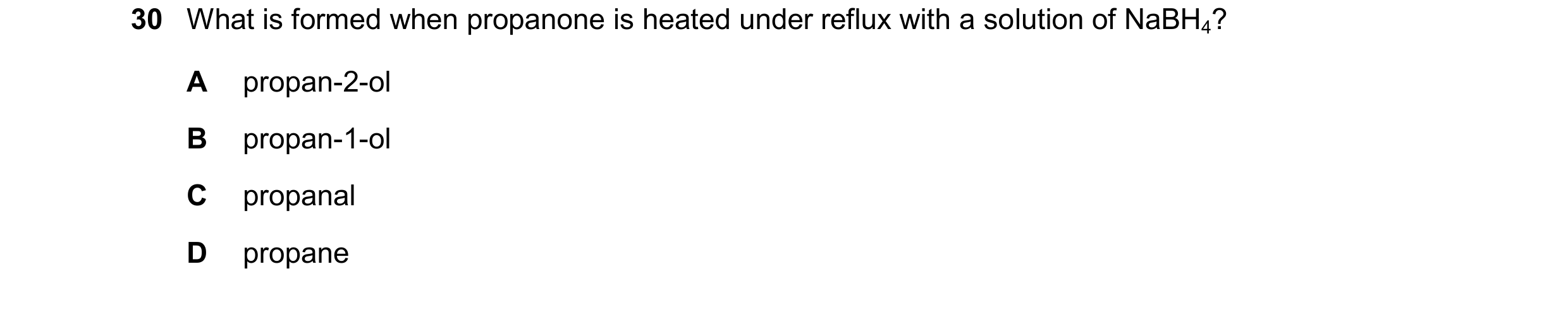 Question 322: What is formed when propanone is heated under reflux with a solution of NaBH4? A propan-2-ol B propan-1-ol C propanal D propane