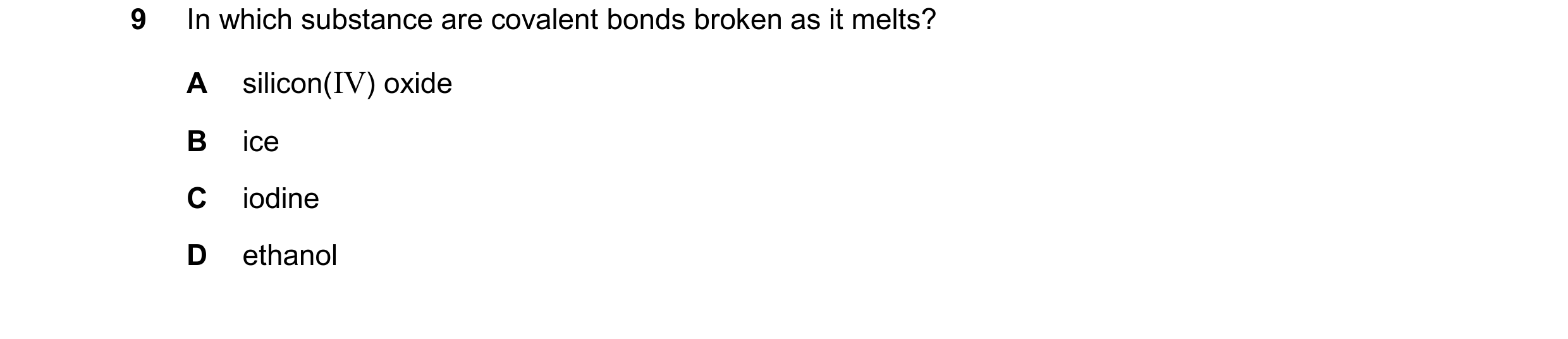 Question 100: In which substance are covalent bonds broken as it melts? A silicon(IV) oxide B ice C iodine D ethanol