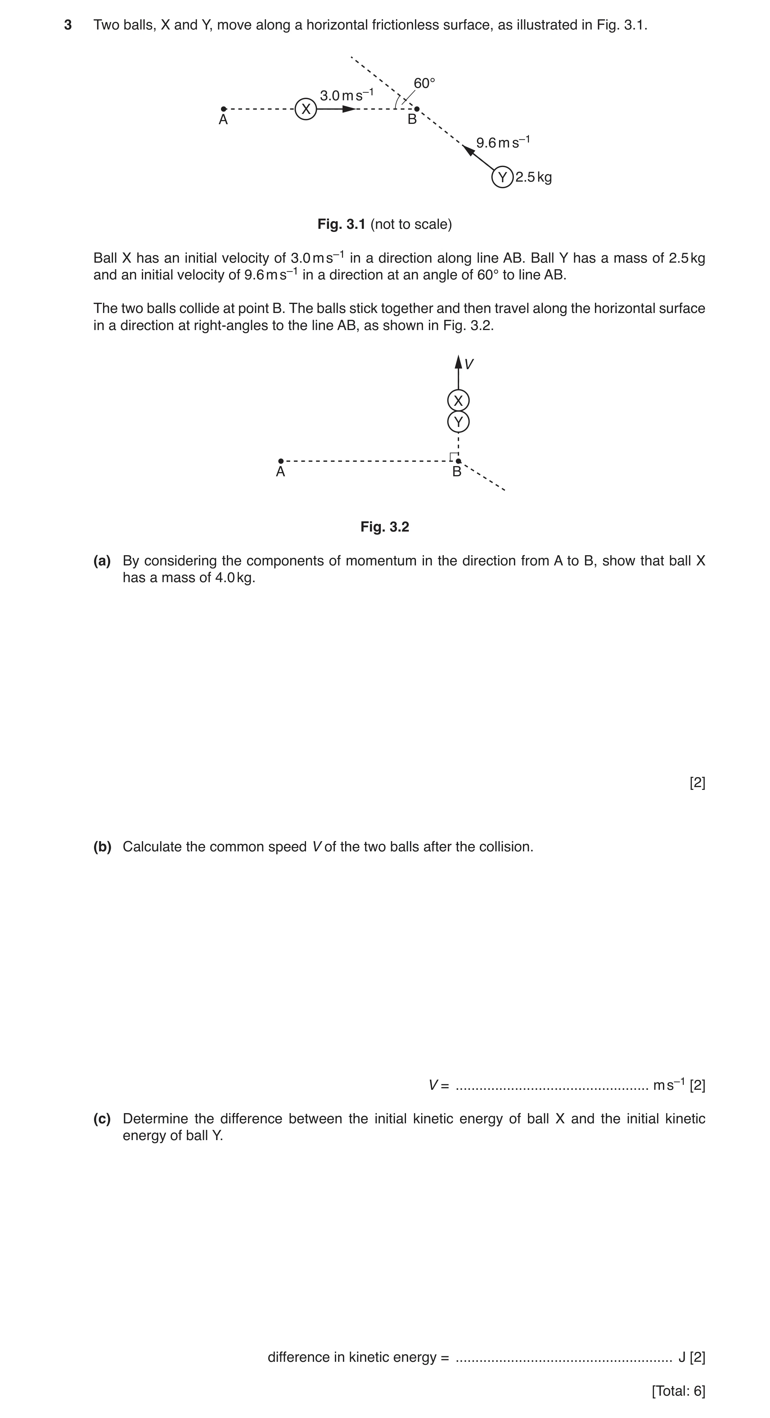 Question 9: Two balls, X and Y, move along a horizontal frictionless surface, as illustrated in Fig. 3.1. 60° 3.0 m s–1 X A B 9.6 m s–1 Y 2.5 kg Fig. 3…