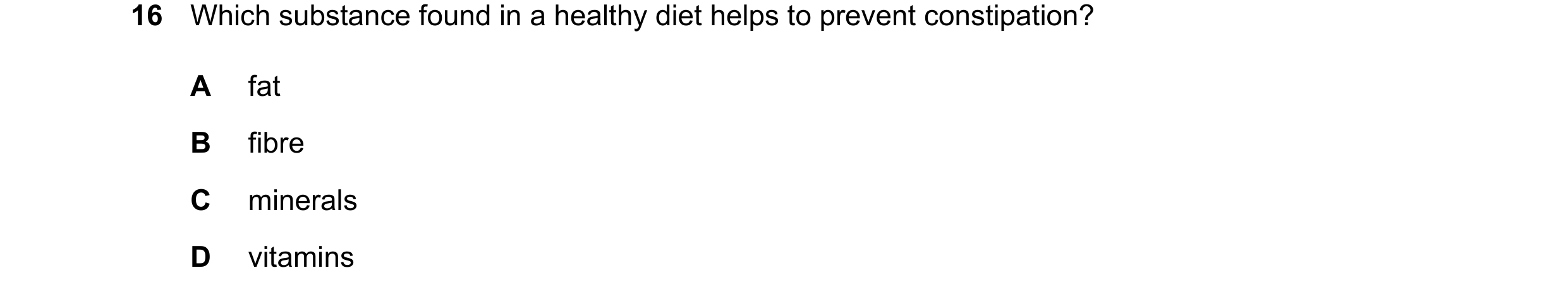 Question 14: Which substance found in a healthy diet helps to prevent constipation? A fat B fibre C minerals D vitamins
