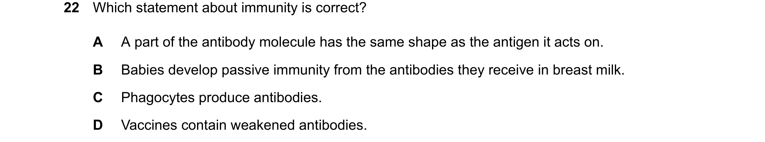 Question 36: Which statement about immunity is correct? A A part of the antibody molecule has the same shape as the antigen it acts on. B Babies develop…