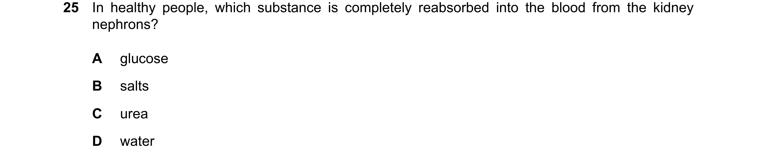 Question 23: In healthy people, which substance is completely reabsorbed into the blood from the kidney nephrons? A glucose B salts C urea D water