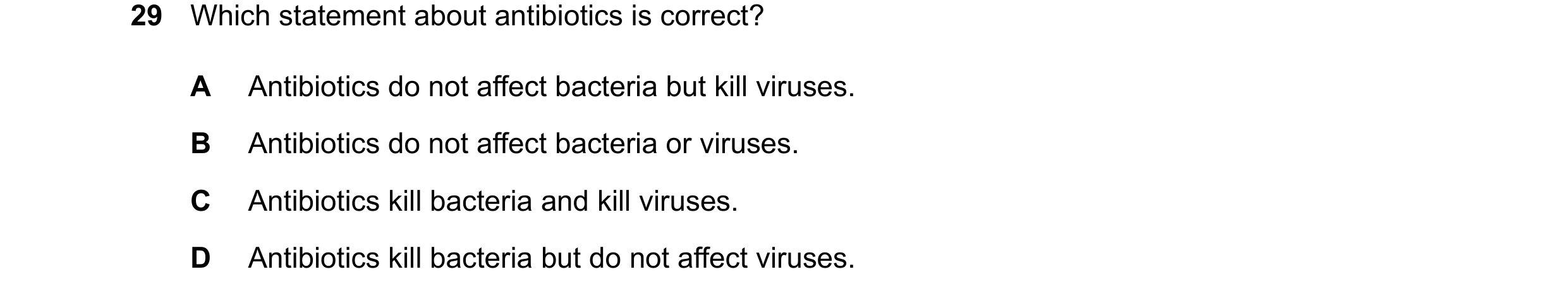 Question 19: Which statement about antibiotics is correct? A Antibiotics do not affect bacteria but kill viruses. B Antibiotics do not affect bacteria o…