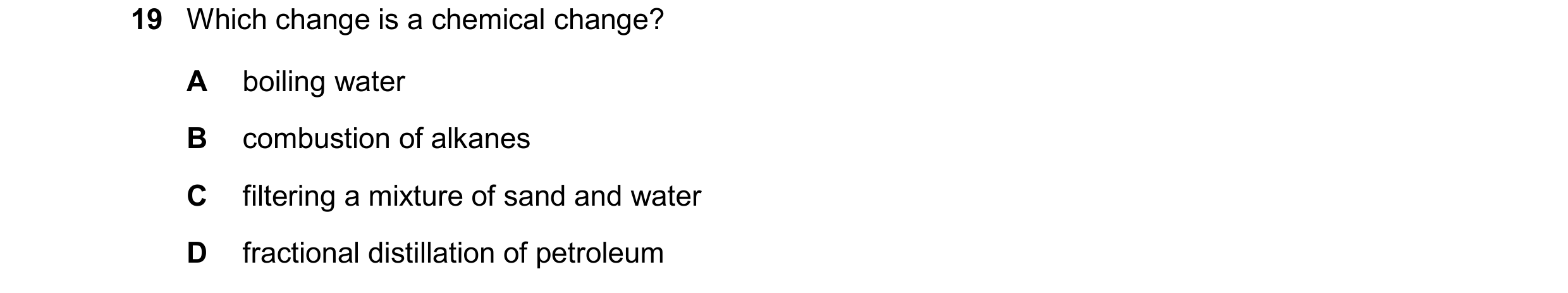 Question 42: Which change is a chemical change? A boiling water B combustion of alkanes C filtering a mixture of sand and water D fractional distillatio…