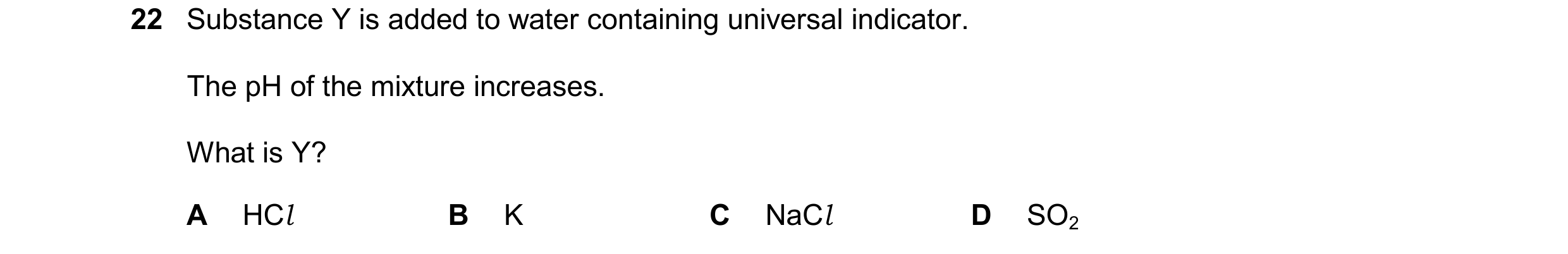 Question 89: Substance Y is added to water containing universal indicator. The pH of the mixture increases. What is Y? A HCl B K C NaCl D SO2