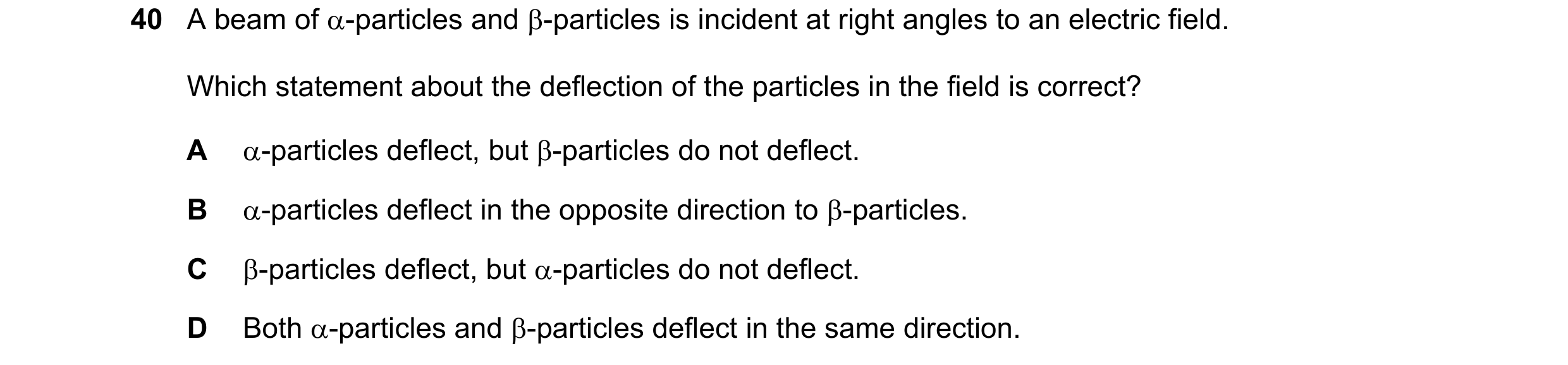 Question 123: A beam of α-particles and β-particles is incident at right angles to an electric field. Which statement about the deflection of the particl…