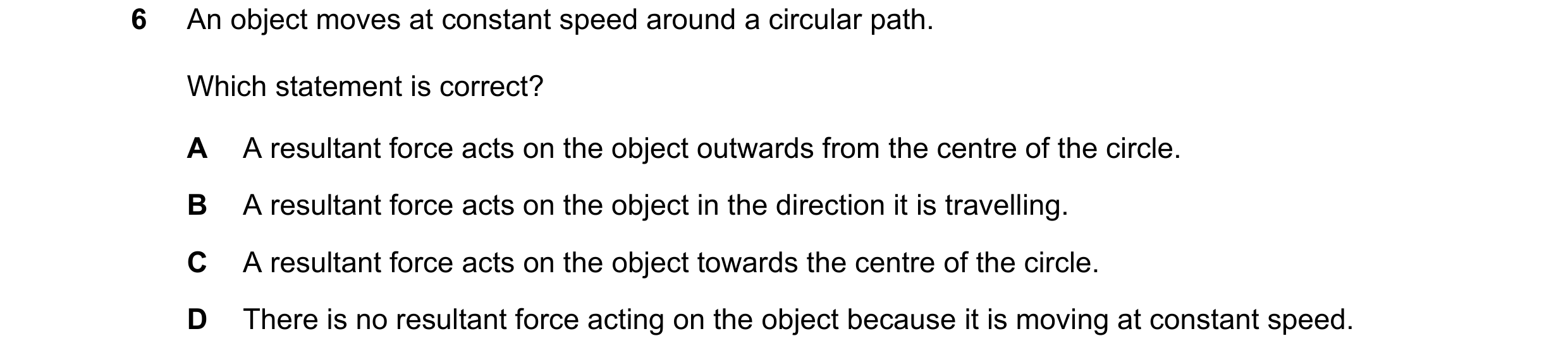 Question 122: An object moves at constant speed around a circular path. Which statement is correct? A A resultant force acts on the object outwards from …
