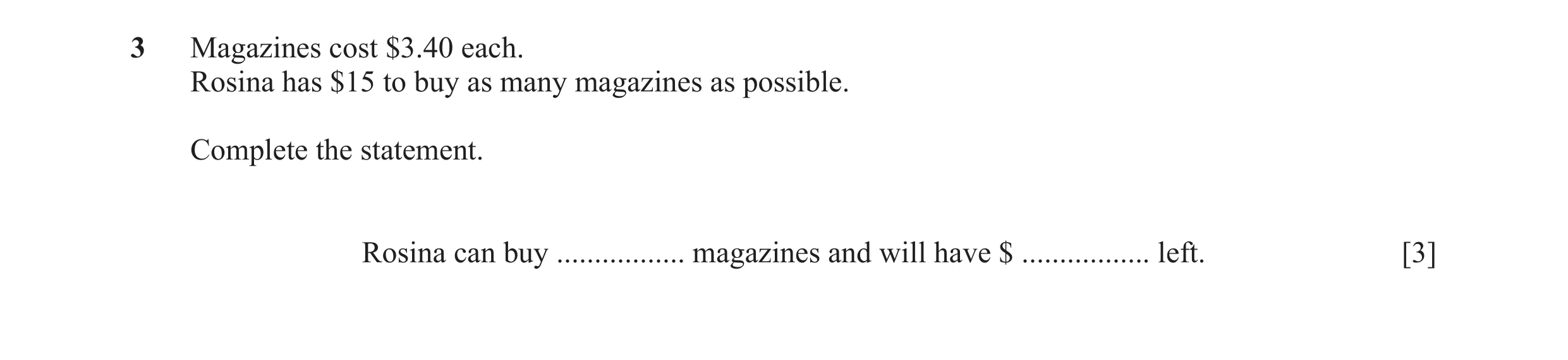 Question 27: Magazines cost $3.40 each. Rosina has $15 to buy as many magazines as possible. Complete the statement. Rosina can buy ................. ma…