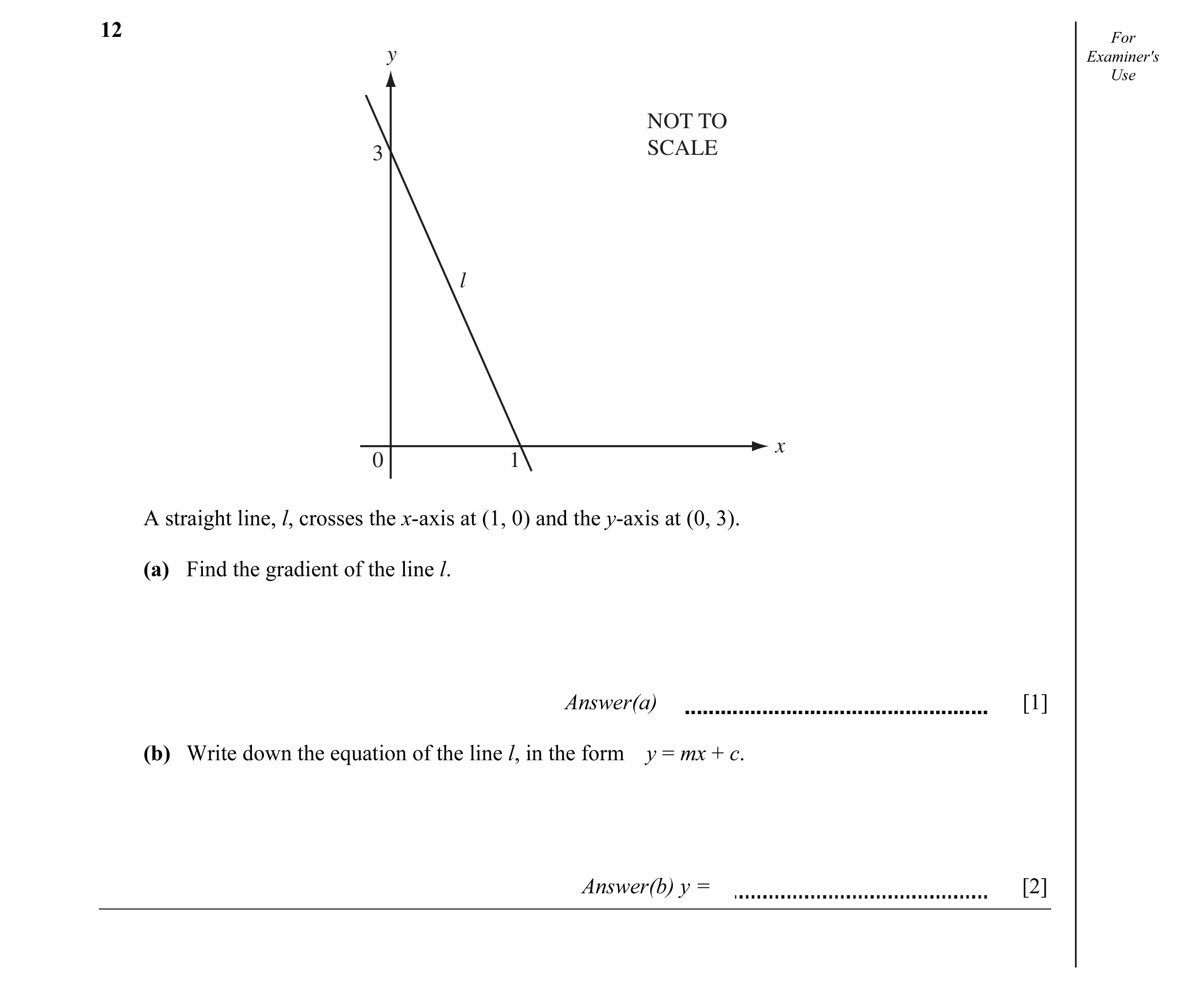 Question 1: For y Examiner's Use NOT TO 3 SCALE l x 0 1 A straight line, l, crosses the x-axis at (1, 0) and the y-axis at (0, 3). (a) Find the gradien…