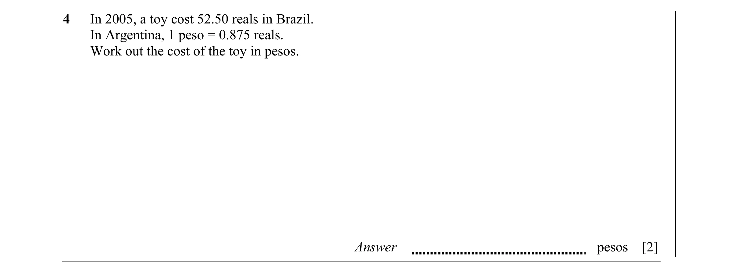 Question 10: In 2005, a toy cost 52.50 reals in Brazil. In Argentina, 1 peso = 0.875 reals. Work out the cost of the toy in pesos. Answer pesos [2]