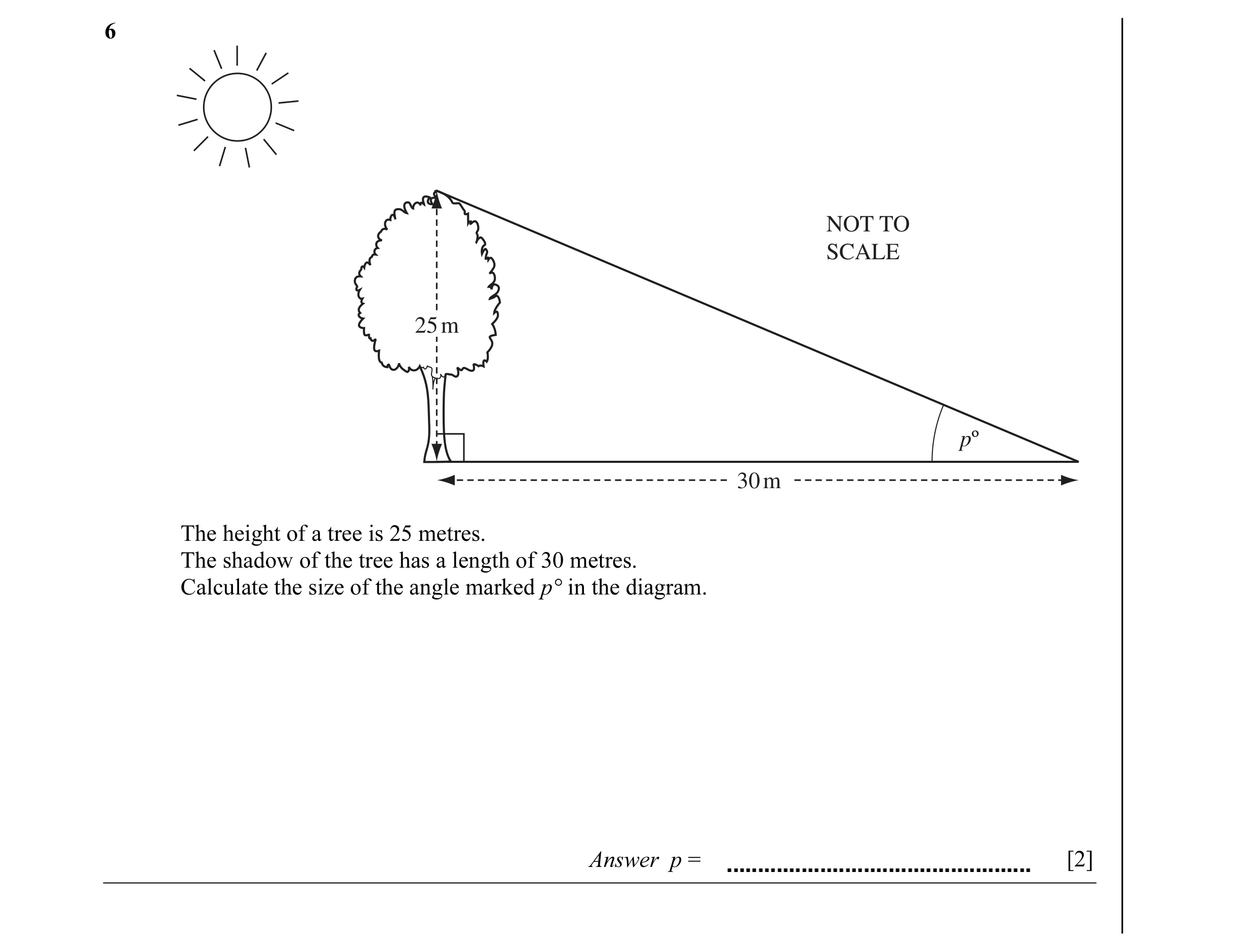 Question 4: NOT TO SCALE 25 m pº 30 m The height of a tree is 25 metres. The shadow of the tree has a length of 30 metres. Calculate the size of the an…