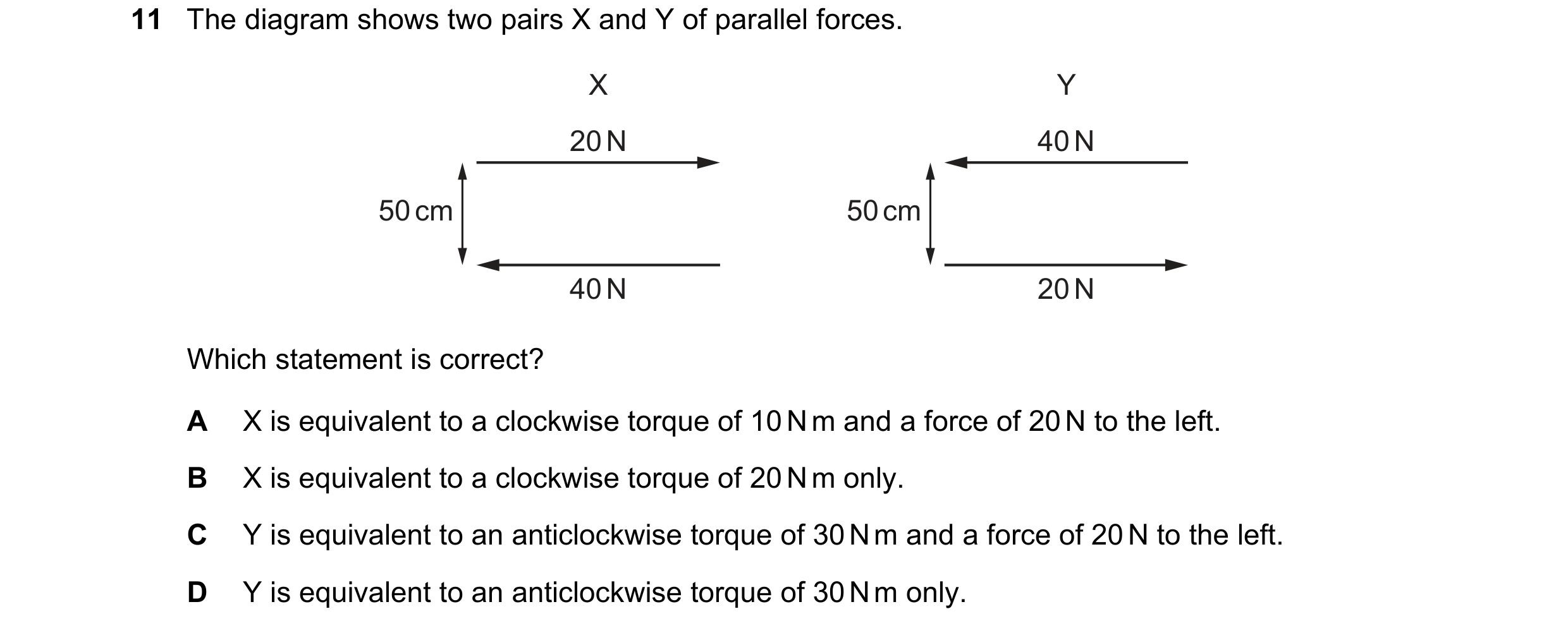 Question 88: The diagram shows two pairs X and Y of parallel forces. X Y 20 N 40 N 50 cm 50 cm 40 N 20 N Which statement is correct? A X is equivalent t…