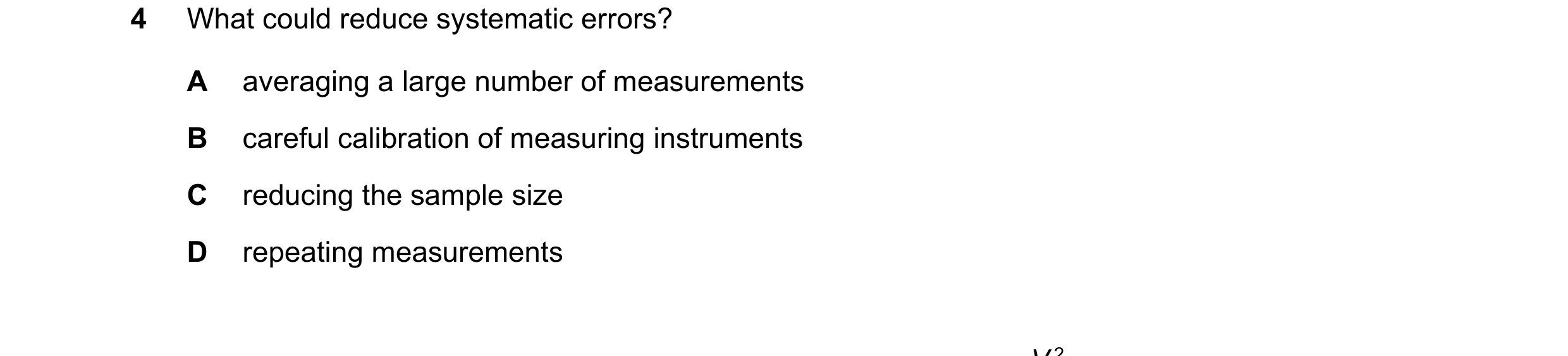 Question 109: What could reduce systematic errors? A averaging a large number of measurements B careful calibration of measuring instruments C reducing t…