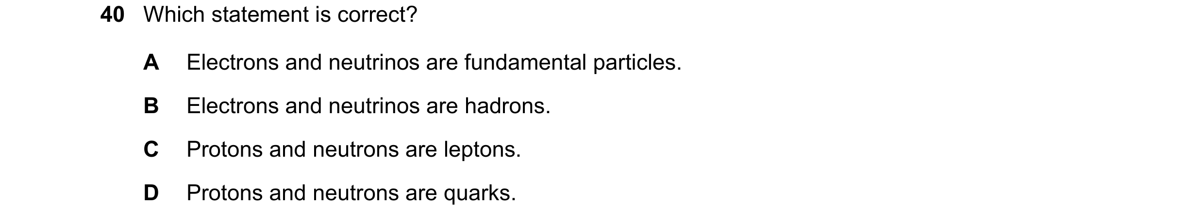 Question 32: Which statement is correct? A Electrons and neutrinos are fundamental particles. B Electrons and neutrinos are hadrons. C Protons and neutr…