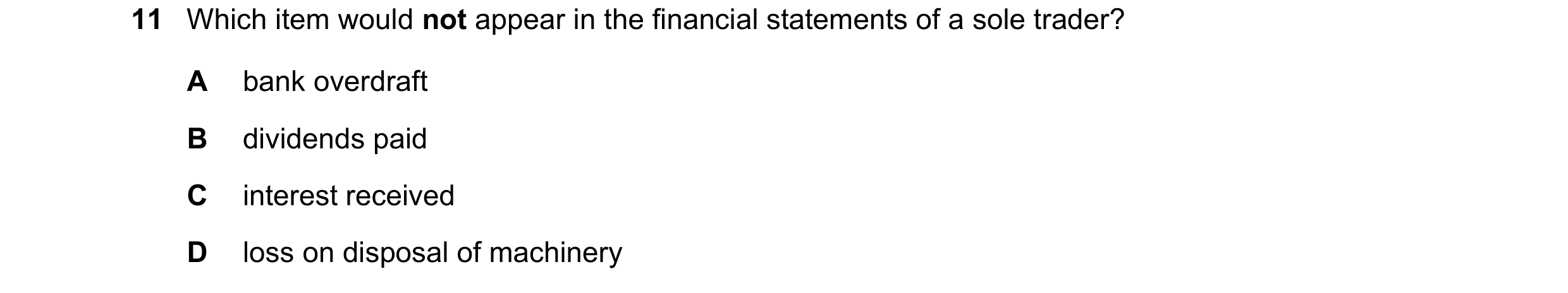 Question 684: Which item would not appear in the financial statements of a sole trader? A bank overdraft B dividends paid C interest received D loss on d…