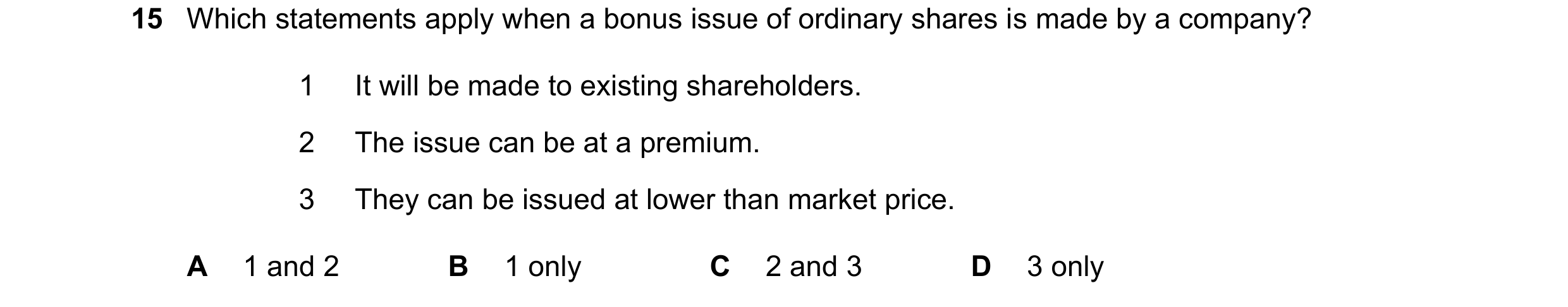 Question 121: Which statements apply when a bonus issue of ordinary shares is made by a company? 1 It will be made to existing shareholders. 2 The issue …