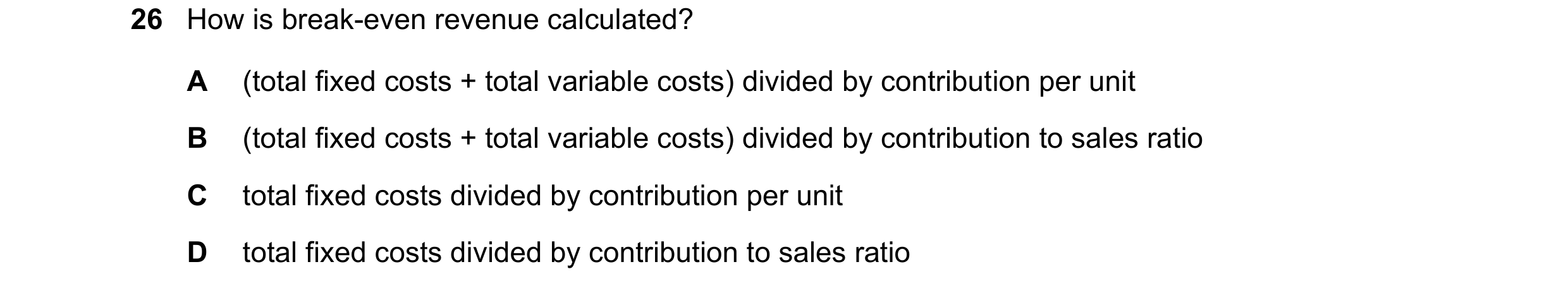 Question 412: How is break-even revenue calculated? A (total fixed costs + total variable costs) divided by contribution per unit B (total fixed costs + …